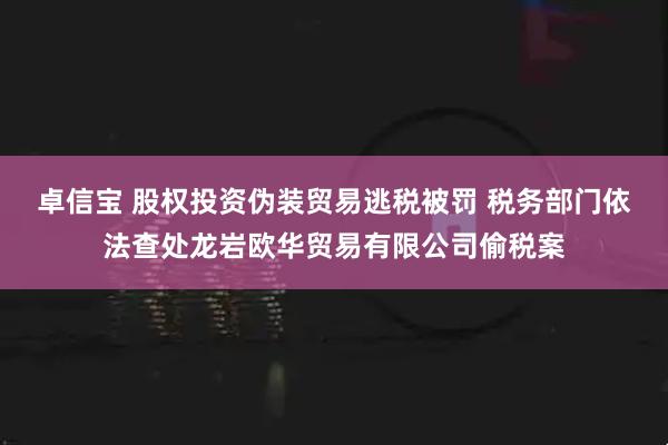 卓信宝 股权投资伪装贸易逃税被罚 税务部门依法查处龙岩欧华贸易有限公司偷税案