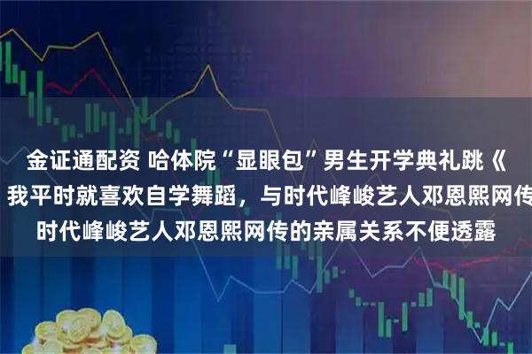 金证通配资 哈体院“显眼包”男生开学典礼跳《卡拉永远OK》走红：我平时就喜欢自学舞蹈，与时代峰峻艺人邓恩熙网传的亲属关系不便透露