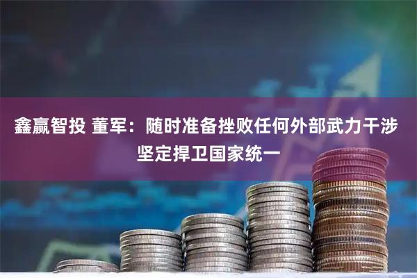 鑫赢智投 董军：随时准备挫败任何外部武力干涉 坚定捍卫国家统一