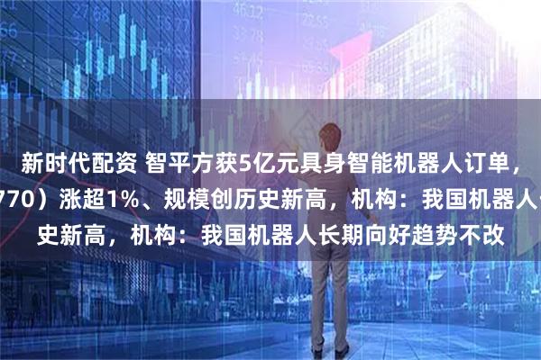 新时代配资 智平方获5亿元具身智能机器人订单，机器人ETF（159770）涨超1%、规模创历史新高，机构：我国机器人长期向好趋势不改