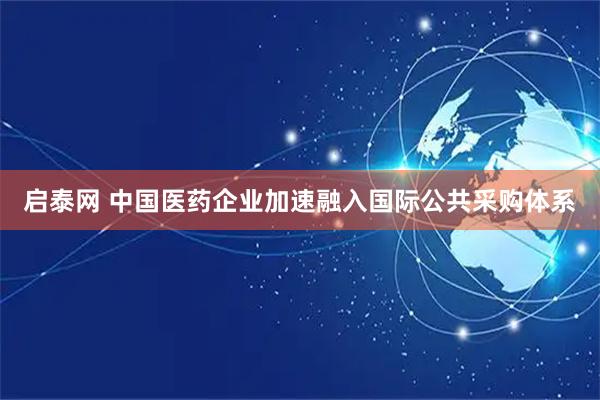 启泰网 中国医药企业加速融入国际公共采购体系