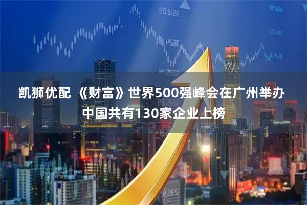凯狮优配 《财富》世界500强峰会在广州举办 中国共有130家企业上榜