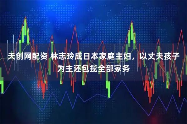 天创网配资 林志玲成日本家庭主妇，以丈夫孩子为主还包揽全部家务