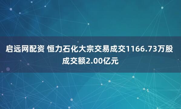 启远网配资 恒力石化大宗交易成交1166.73万股 成交额2.00亿元