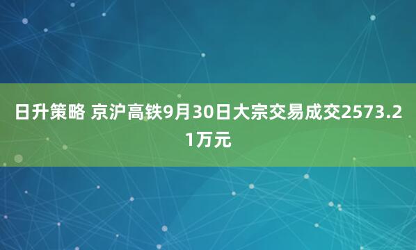 日升策略 京沪高铁9月30日大宗交易成交2573.21万元