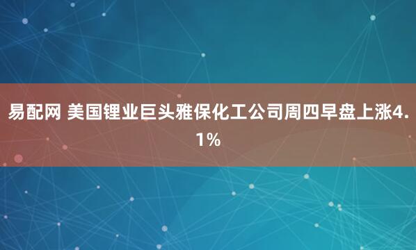 易配网 美国锂业巨头雅保化工公司周四早盘上涨4.1%