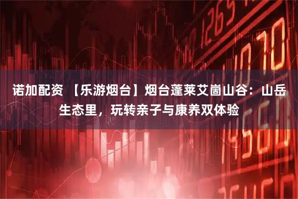 诺加配资 【乐游烟台】烟台蓬莱艾崮山谷：山岳生态里，玩转亲子与康养双体验