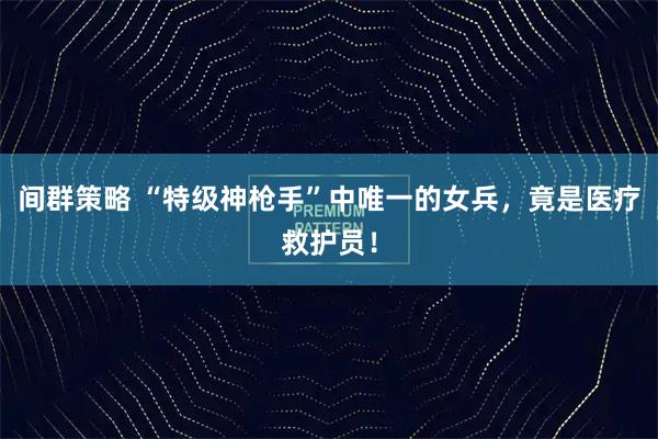 间群策略 “特级神枪手”中唯一的女兵，竟是医疗救护员！