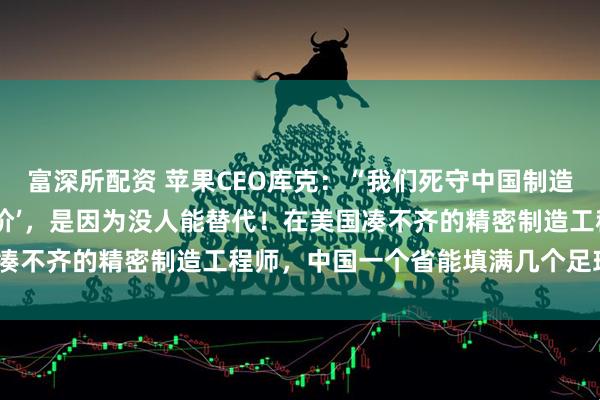 富深所配资 苹果CEO库克：“我们死守中国制造，不是因为中国工厂‘廉价’，是因为没人能替代！在美国凑不齐的精密制造工程师，中国一个省能填满几个足球场！”
