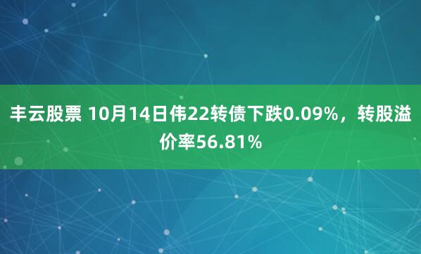 丰云股票 10月14日伟22转债下跌0.09%，转股溢价率56.81%