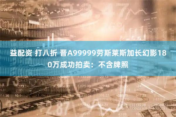 益配资 打八折 晋A99999劳斯莱斯加长幻影180万成功拍卖：不含牌照