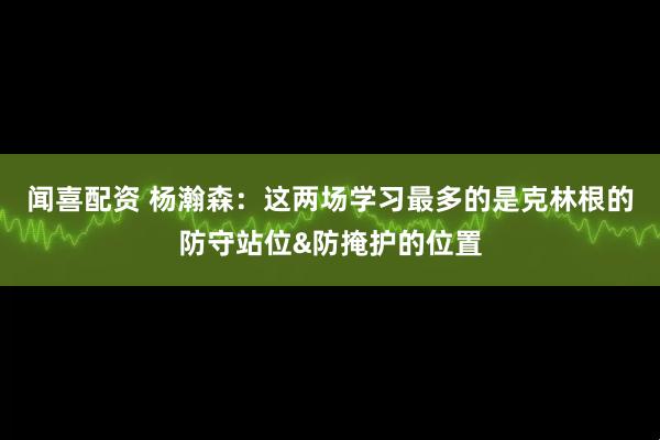 闻喜配资 杨瀚森：这两场学习最多的是克林根的防守站位&防掩护的位置