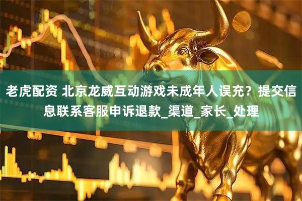 老虎配资 北京龙威互动游戏未成年人误充？提交信息联系客服申诉退款_渠道_家长_处理