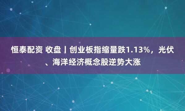 恒泰配资 收盘丨创业板指缩量跌1.13%，光伏、海洋经济概念股逆势大涨