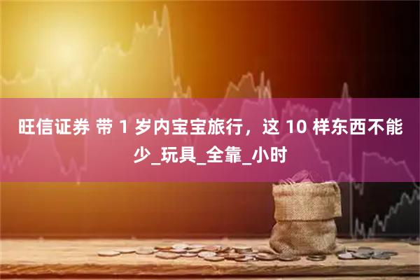 旺信证券 带 1 岁内宝宝旅行，这 10 样东西不能少_玩具_全靠_小时