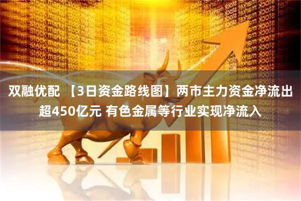 双融优配 【3日资金路线图】两市主力资金净流出超450亿元 有色金属等行业实现净流入