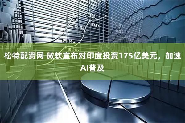 松特配资网 微软宣布对印度投资175亿美元，加速AI普及