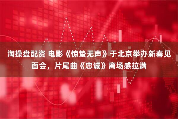 淘操盘配资 电影《惊蛰无声》于北京举办新春见面会，片尾曲《忠诚》离场感拉满