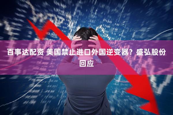 百事达配资 美国禁止进口外国逆变器？盛弘股份回应